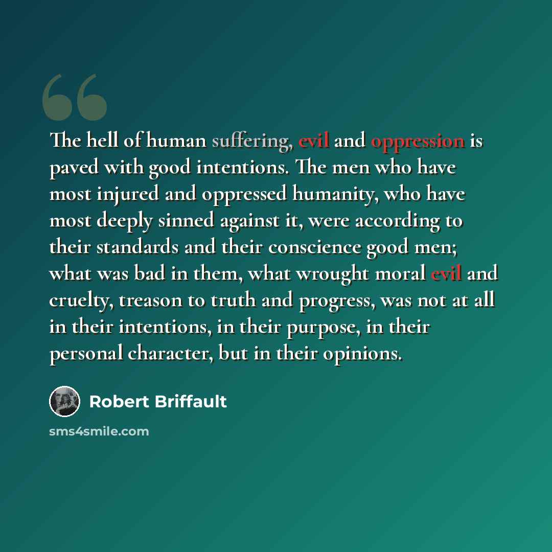 “The hell of human suffering, evil and oppression is paved with good intentions. The men who have most injured and oppressed humanity, who have most deeply sinned against it, were according to their standards and their conscience good men; what was bad in them, what wrought moral evil and cruelty…” quote by Robert Briffault