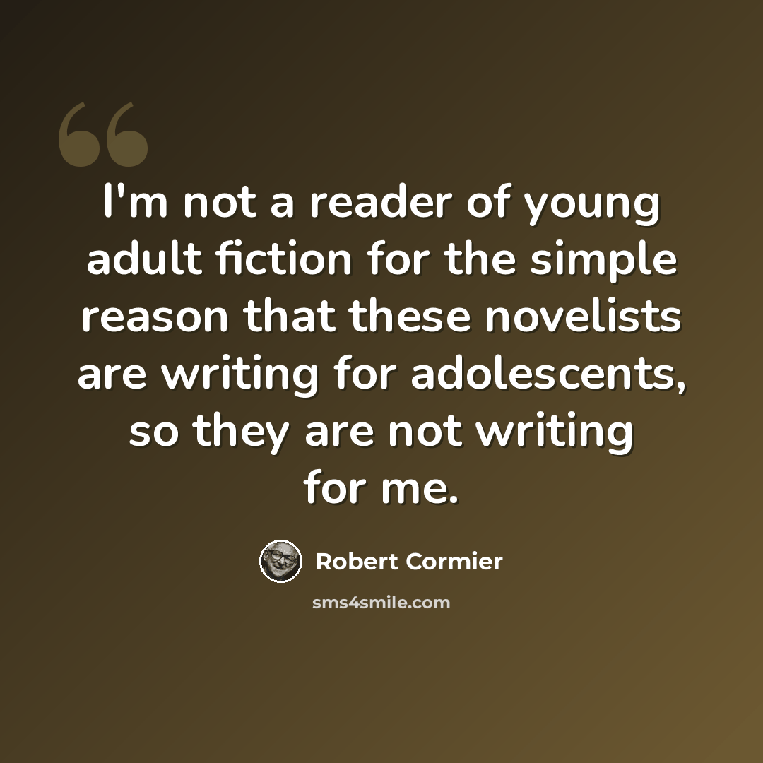“I'm not a reader of young adult fiction for the simple reason that these novelists are writing for adolescents, so they are not writing for me.” quote by Robert Cormier