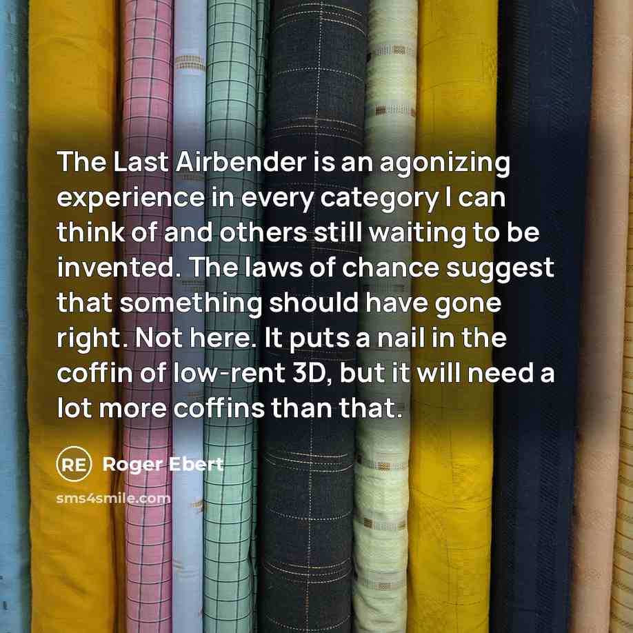 “The Last Airbender is an agonizing experience in every category I can think of and others still waiting to be invented. The laws of chance suggest that something should have gone right. Not here. It puts a nail in the coffin of low-rent 3D, but it will need a lot more coffins than that.” quote by Roger Ebert