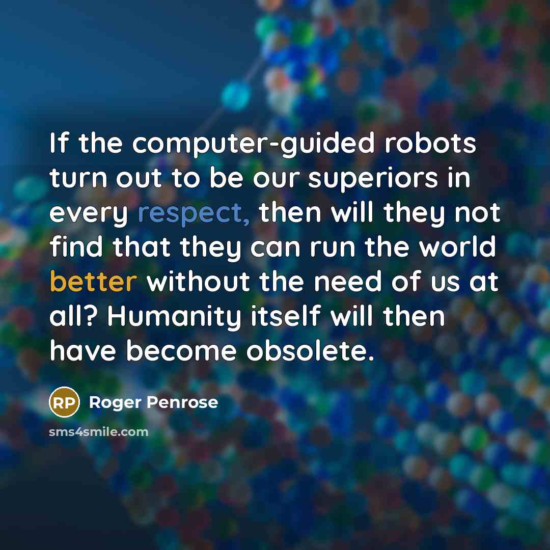“If the computer-guided robots turn out to be our superiors in every respect, then will they not find that they can run the world better without the need of us at all? Humanity itself will then have become obsolete.” quote by Roger Penrose