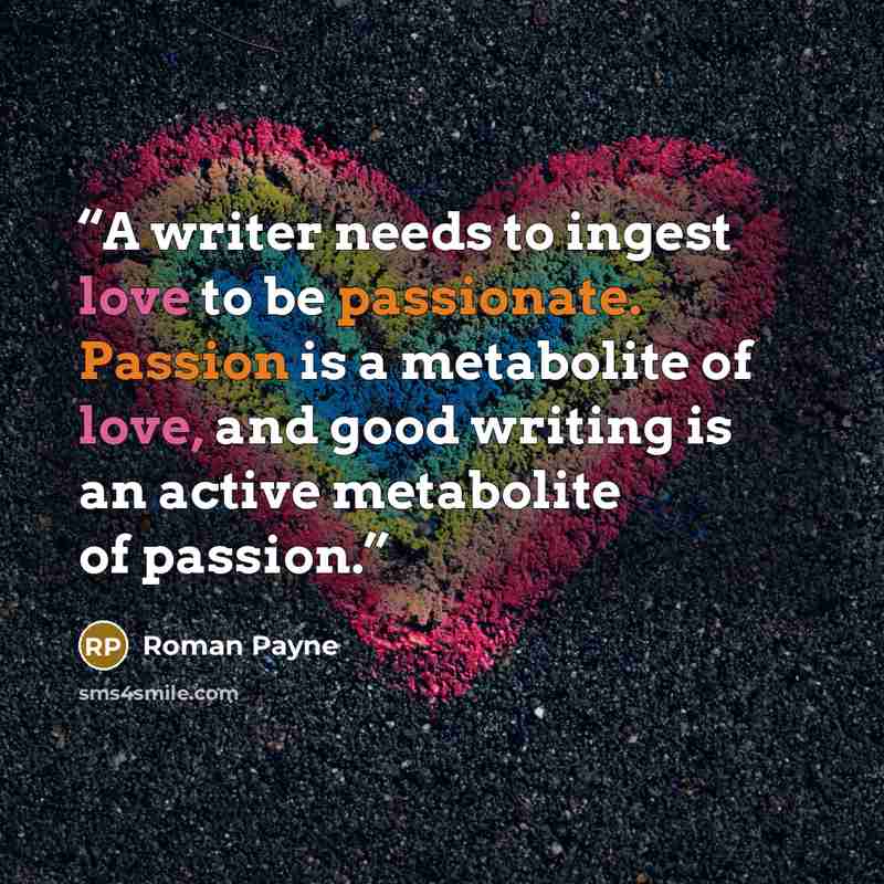 “A writer needs to ingest love to be passionate. Passion is a metabolite of love, and good writing is an active metabolite of passion.” quote by Roman Payne
