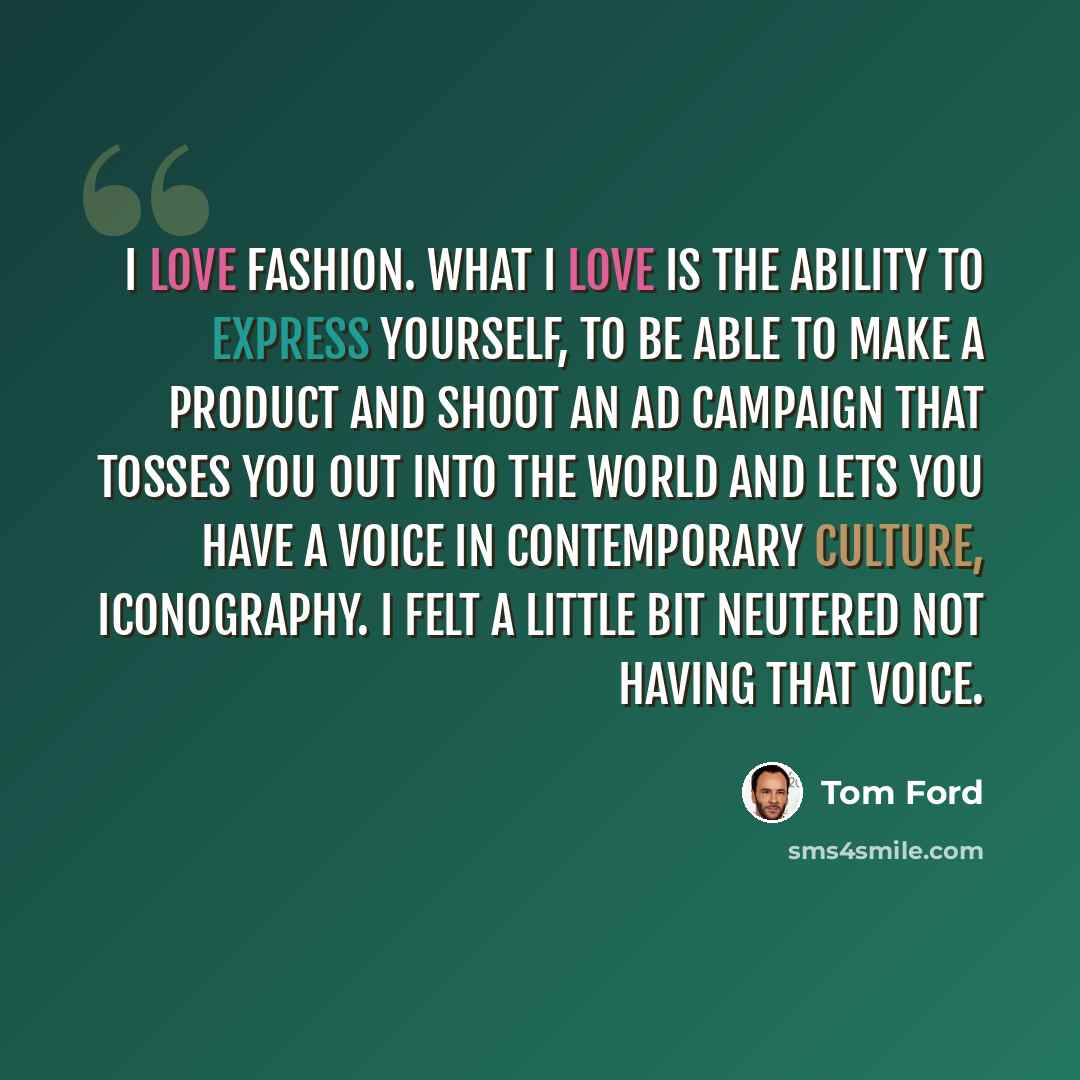 “I love fashion. What I love is the ability to express yourself, to be able to make a product and shoot an ad campaign that tosses you out into the world and lets you have a voice in contemporary culture, iconography. I felt a little bit neutered not having that voice.” quote by Tom Ford