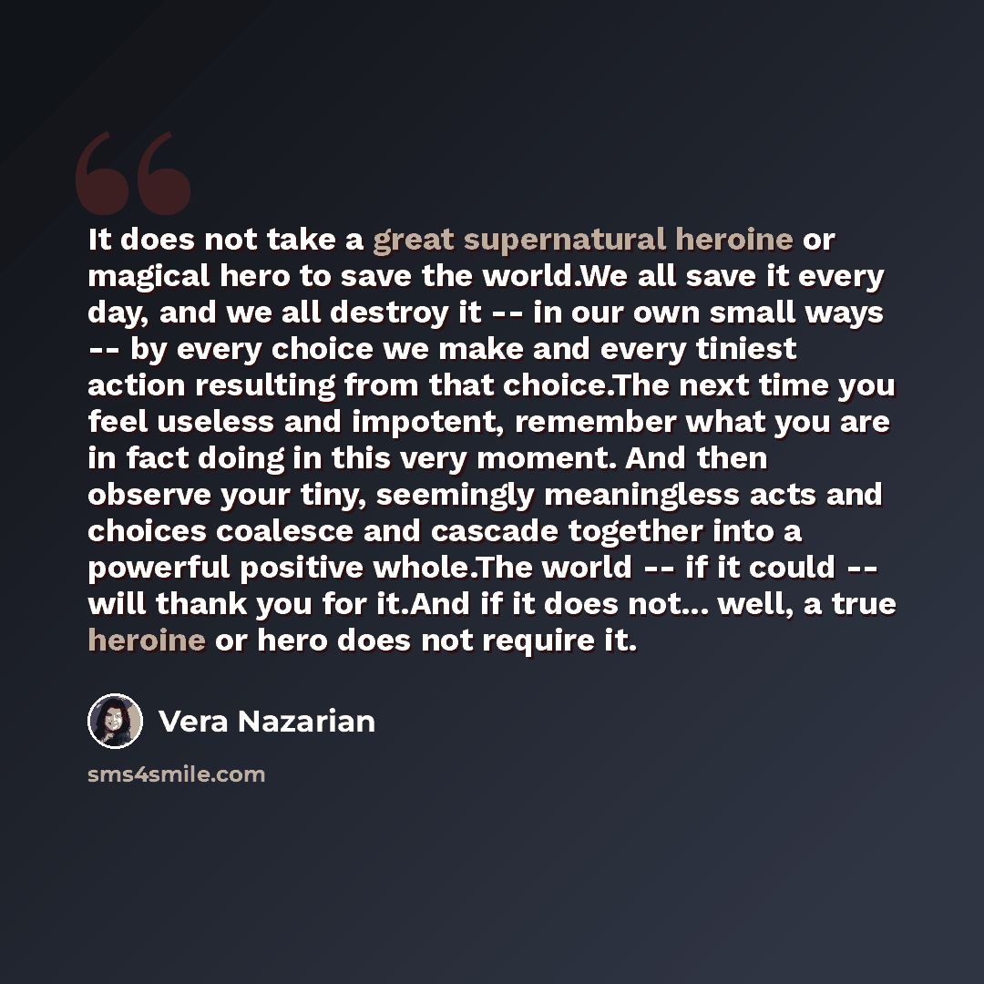 “It does not take a great supernatural heroine or magical hero to save the world.We all save it every day, and we all destroy it -- in our own small ways -- by every choice we make and every tiniest action resulting from that choice.The next time you feel useless and impotent, remember what you are…” quote by Vera Nazarian