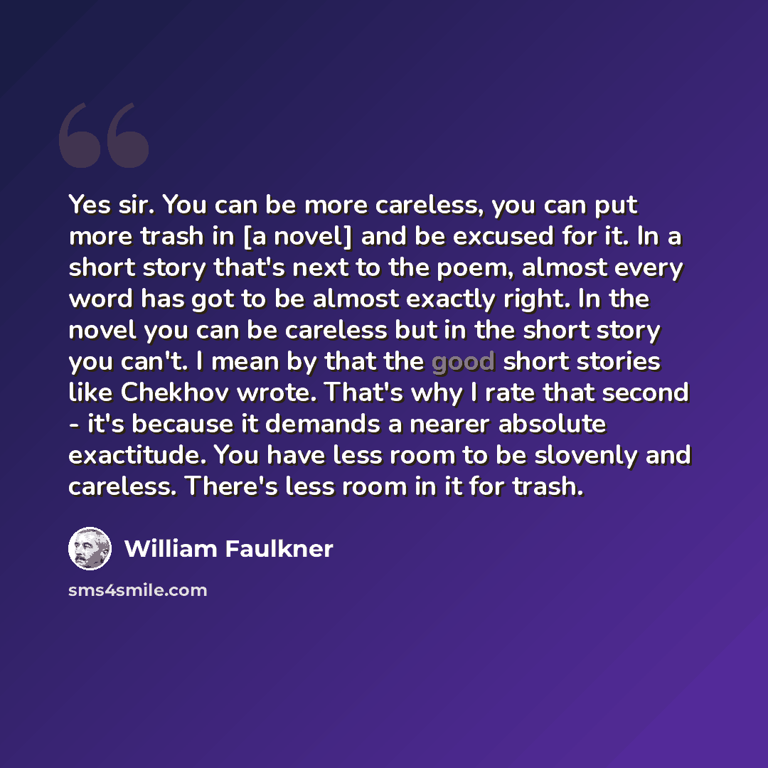 “Yes sir. You can be more careless, you can put more trash in [a novel] and be excused for it. In a short story that's next to the poem, almost every word has got to be almost exactly right. In the novel you can be careless but in the short story you can't. I mean by that the good short stories…” quote by William Faulkner