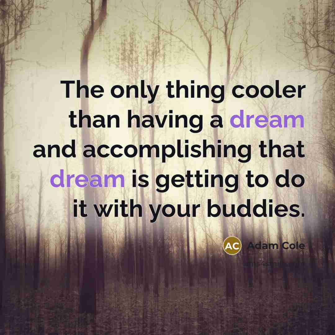 “The only thing cooler than having a dream and accomplishing that dream is getting to do it with your buddies.” quote by Adam Cole