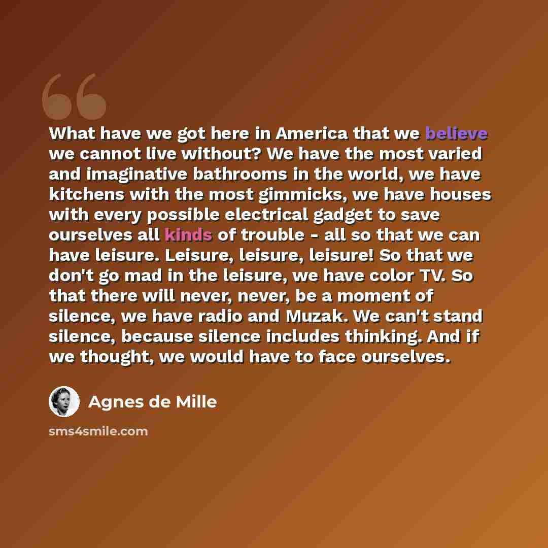 “What have we got here in America that we believe we cannot live without? We have the most varied and imaginative bathrooms in the world, we have kitchens with the most gimmicks, we have houses with every possible electrical gadget to save ourselves all kinds of trouble - all so that we can have…” quote by Agnes de Mille