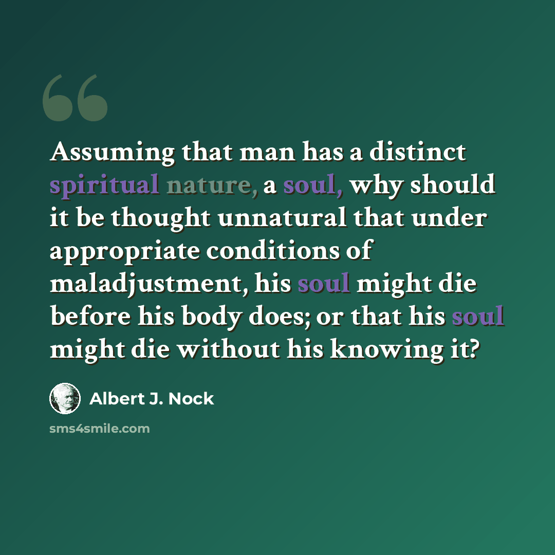“Assuming that man has a distinct spiritual nature, a soul, why should it be thought unnatural that under appropriate conditions of maladjustment, his soul might die before his body does; or that his soul might die without his knowing it?” quote by Albert J. Nock