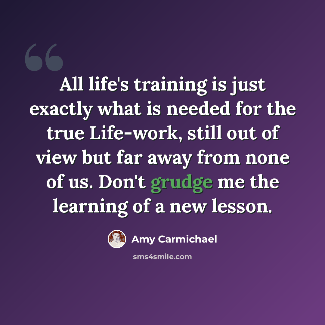 “All life's training is just exactly what is needed for the true Life-work, still out of view but far away from none of us. Don't grudge me the learning of a new lesson.” quote by Amy Carmichael
