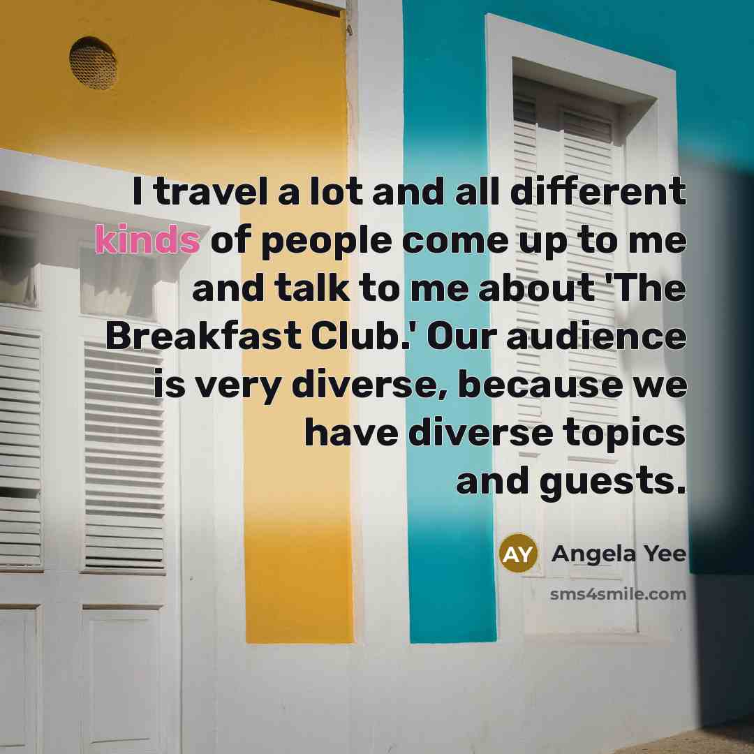 “I travel a lot and all different kinds of people come up to me and talk to me about 'The Breakfast Club.' Our audience is very diverse, because we have diverse topics and guests.” quote by Angela Yee