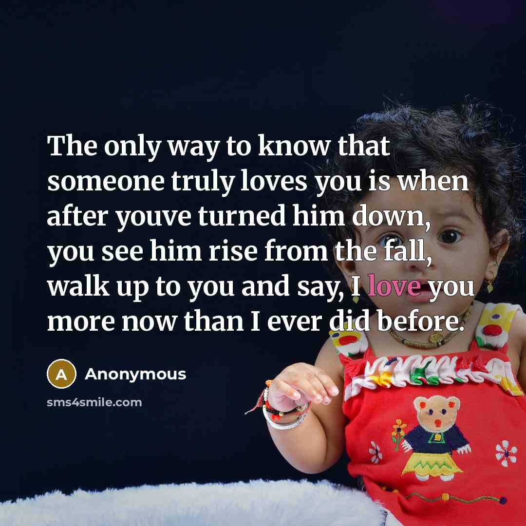 “The only way to know that someone truly loves you is when after youve turned him down, you see him rise from the fall, walk up to you and say, I love you more now than I ever did before.” quote by Anonymous