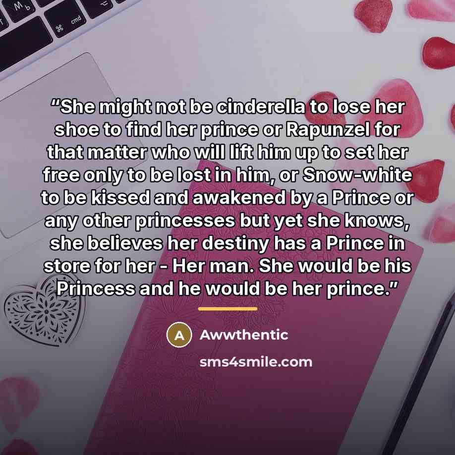 “She might not be cinderella to lose her shoe to find her prince or Rapunzel for that matter who will lift him up to set her free only to be lost in him, or Snow-white to be kissed and awakened by a Prince or any other princesses but yet she knows, she believes her destiny has a Prince in store for…” quote by Awwthentic
