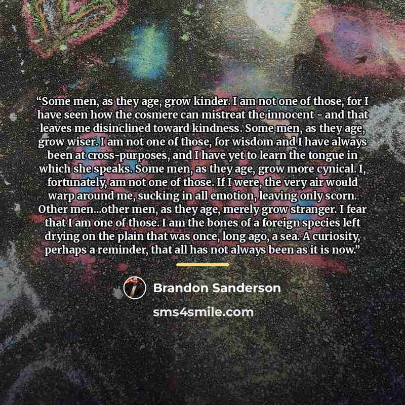 “Some men, as they age, grow kinder. I am not one of those, for I have seen how the cosmere can mistreat the innocent - and that leaves me disinclined toward kindness. Some men, as they age, grow wiser. I am not one of those, for wisdom and I have always been at cross-purposes, and I have yet to…” quote by Brandon Sanderson