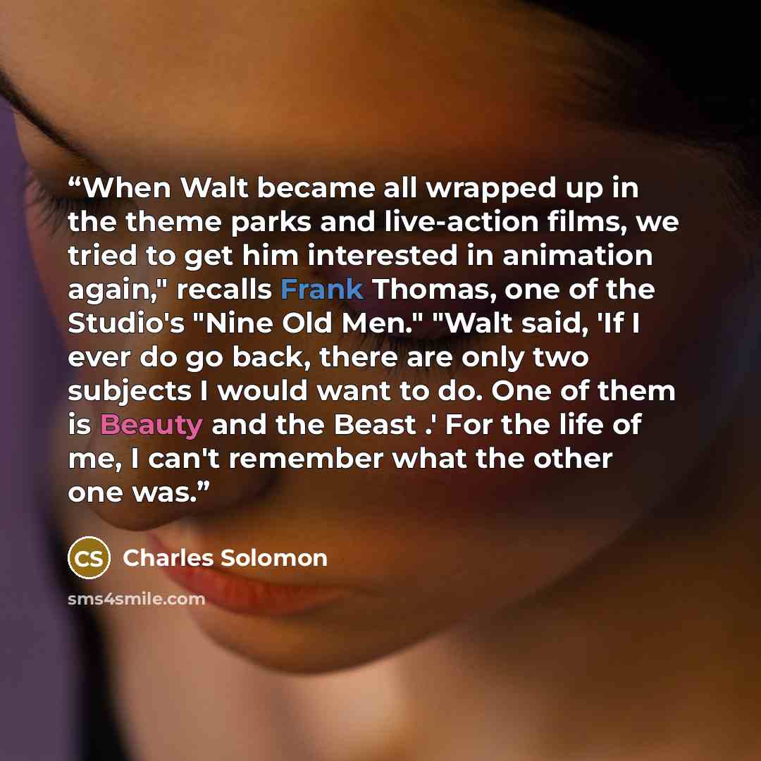 “When Walt became all wrapped up in the theme parks and live-action films, we tried to get him interested in animation again," recalls Frank Thomas, one of the Studio's "Nine Old Men." "Walt said, 'If I ever do go back, there are only two subjects I would want to do. One of them is Beauty and the…” quote by Charles Solomon