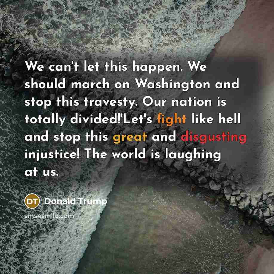 “We can't let this happen. We should march on Washington and stop this travesty. Our nation is totally divided!'Let's fight like hell and stop this great and disgusting injustice! The world is laughing at us.” quote by Donald Trump