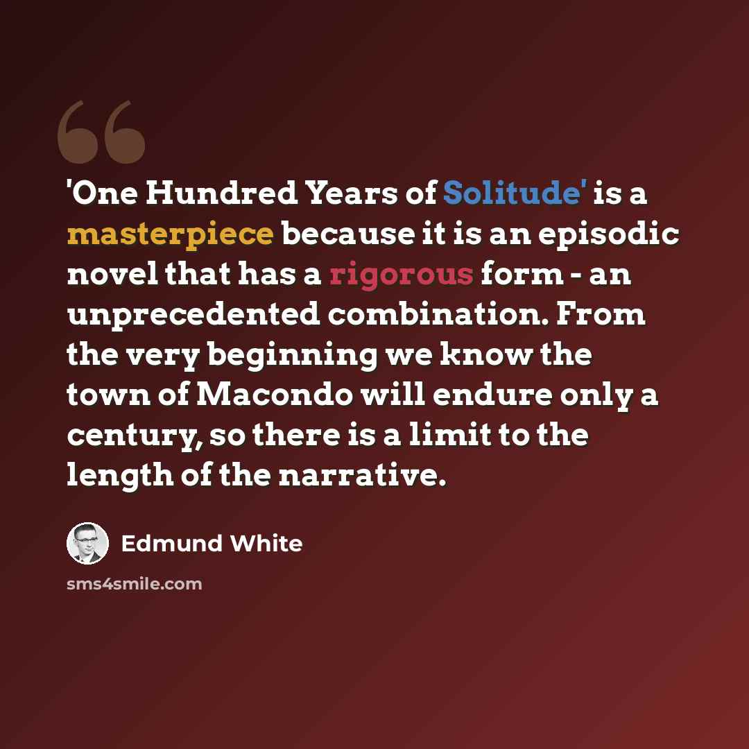 “'One Hundred Years of Solitude' is a masterpiece because it is an episodic novel that has a rigorous form - an unprecedented combination. From the very beginning we know the town of Macondo will endure only a century, so there is a limit to the length of the narrative.” quote by Edmund White