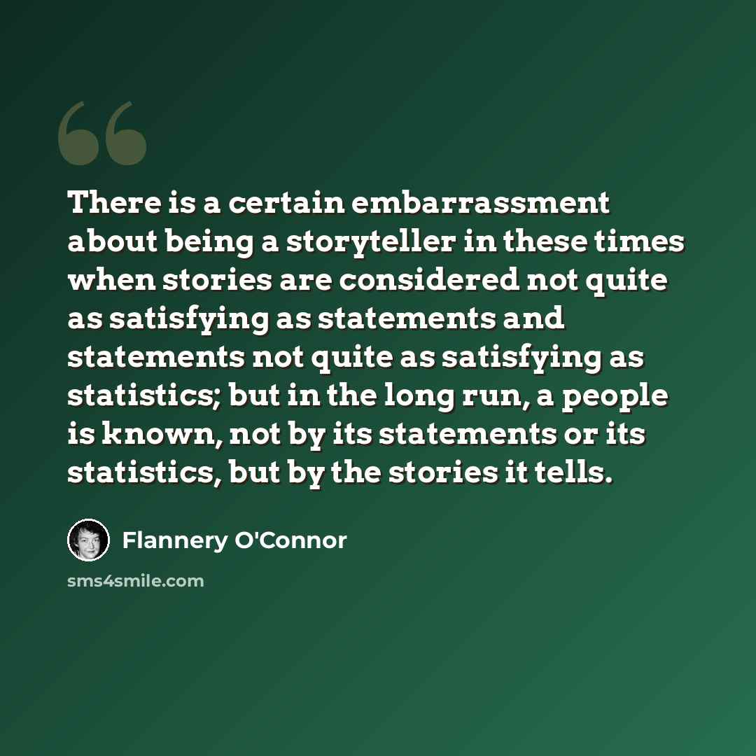 “There is a certain embarrassment about being a storyteller in these times when stories are considered not quite as satisfying as statements and statements not quite as satisfying as statistics; but in the long run, a people is known, not by its statements or its statistics, but by the stories it…” quote by Flannery O'Connor
