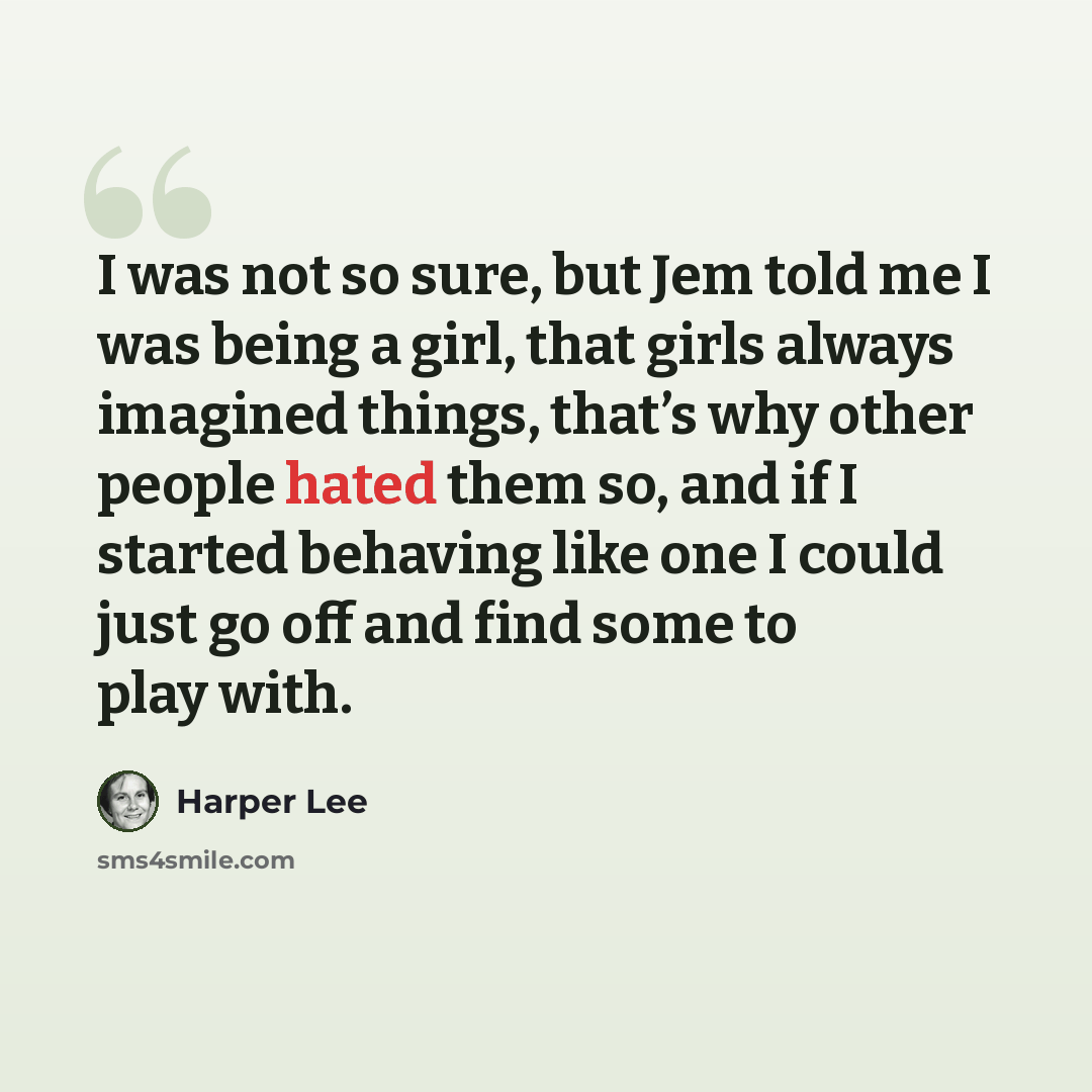 “I was not so sure, but Jem told me I was being a girl, that girls always imagined things, that’s why other people hated them so, and if I started behaving like one I could just go off and find some to play with.” quote by Harper Lee