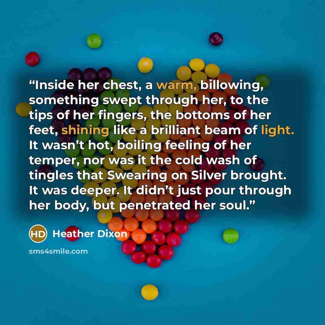 “Inside her chest, a warm, billowing, something swept through her, to the tips of her fingers, the bottoms of her feet, shining like a brilliant beam of light. It wasn’t hot, boiling feeling of her temper, nor was it the cold wash of tingles that Swearing on Silver brought. It was deeper. It didn’t…” quote by Heather Dixon