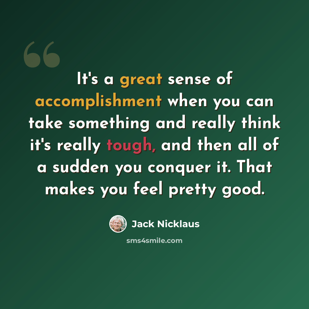 “It's a great sense of accomplishment when you can take something and really think it's really tough, and then all of a sudden you conquer it. That makes you feel pretty good.” quote by Jack Nicklaus