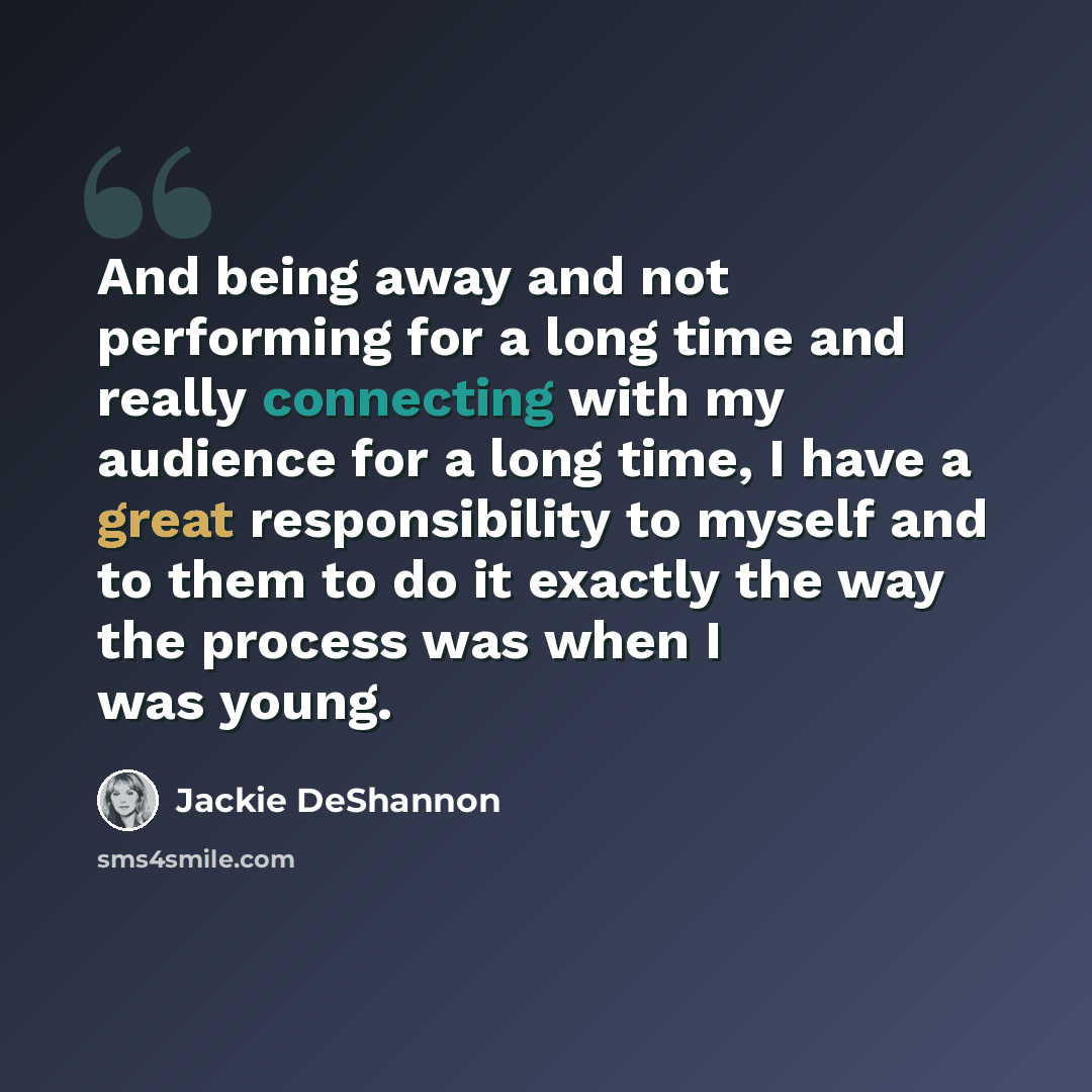 “And being away and not performing for a long time and really connecting with my audience for a long time, I have a great responsibility to myself and to them to do it exactly the way the process was when I was young.” quote by Jackie DeShannon