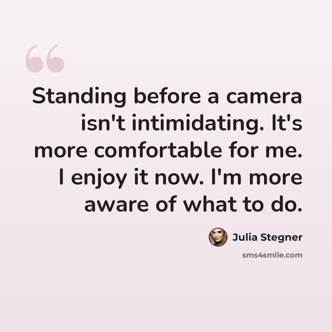 “Standing before a camera isn't intimidating. It's more comfortable for me. I enjoy it now. I'm more aware of what to do.” quote by Julia Stegner
