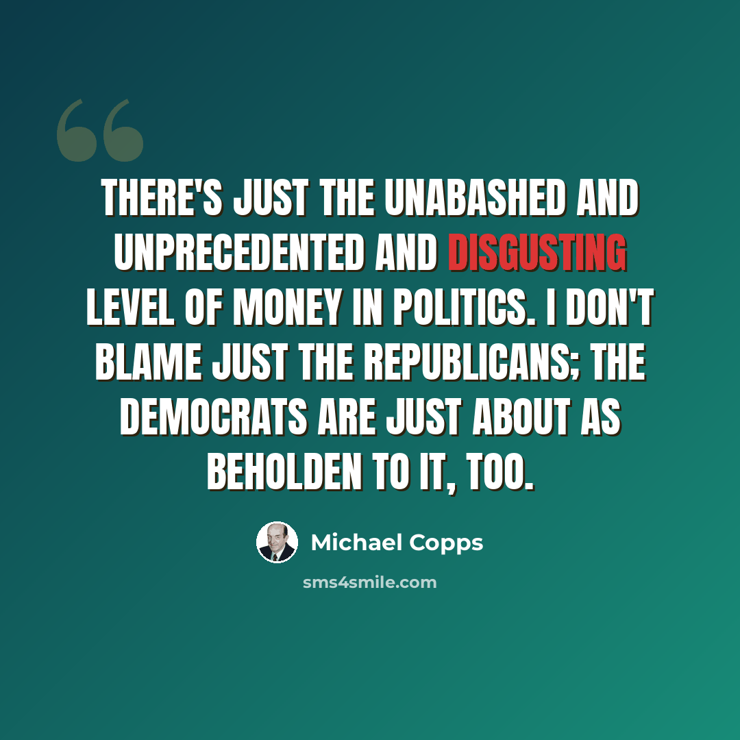 “There's just the unabashed and unprecedented and disgusting level of money in politics. I don't blame just the Republicans; the Democrats are just about as beholden to it, too.” quote by Michael Copps