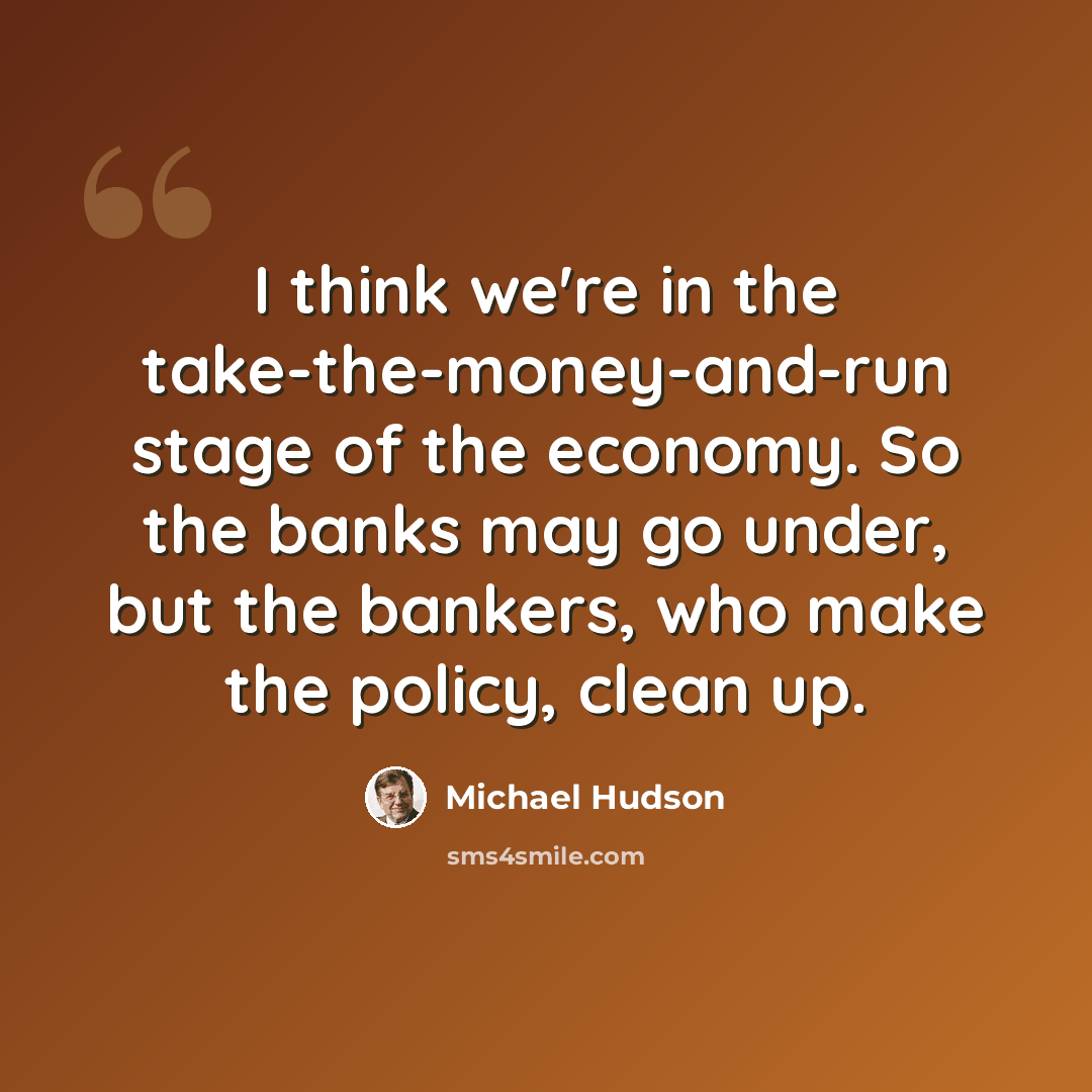 “I think we're in the take-the-money-and-run stage of the economy. So the banks may go under, but the bankers, who make the policy, clean up.” quote by Michael Hudson