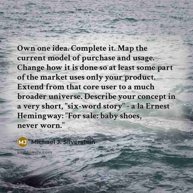 “Own one idea. Complete it. Map the current model of purchase and usage. Change how it is done so at least some part of the market uses only your product. Extend from that core user to a much broader universe. Describe your concept in a very short, "six-word story" - a la Ernest Hemingway: "For…” quote by Michael J. Silverstein