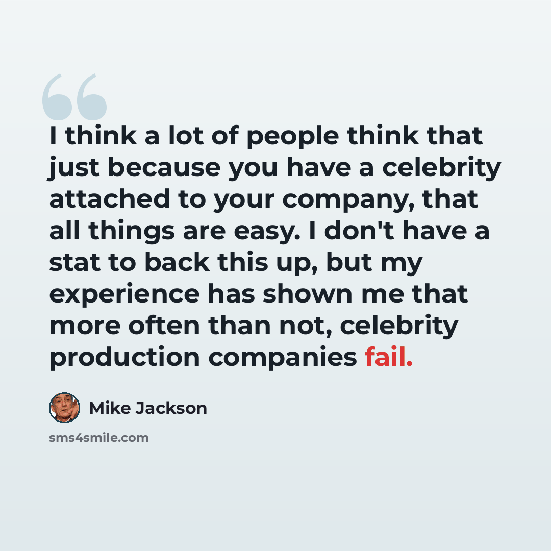 “I think a lot of people think that just because you have a celebrity attached to your company, that all things are easy. I don't have a stat to back this up, but my experience has shown me that more often than not, celebrity production companies fail.” quote by Mike Jackson