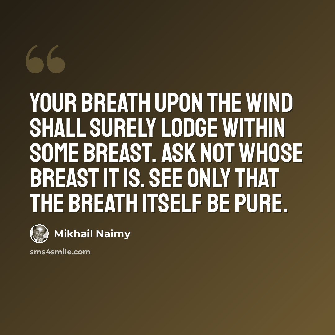 “Your breath upon the wind shall surely lodge within some breast. Ask not whose breast it is. See only that the breath itself be pure.” quote by Mikhail Naimy