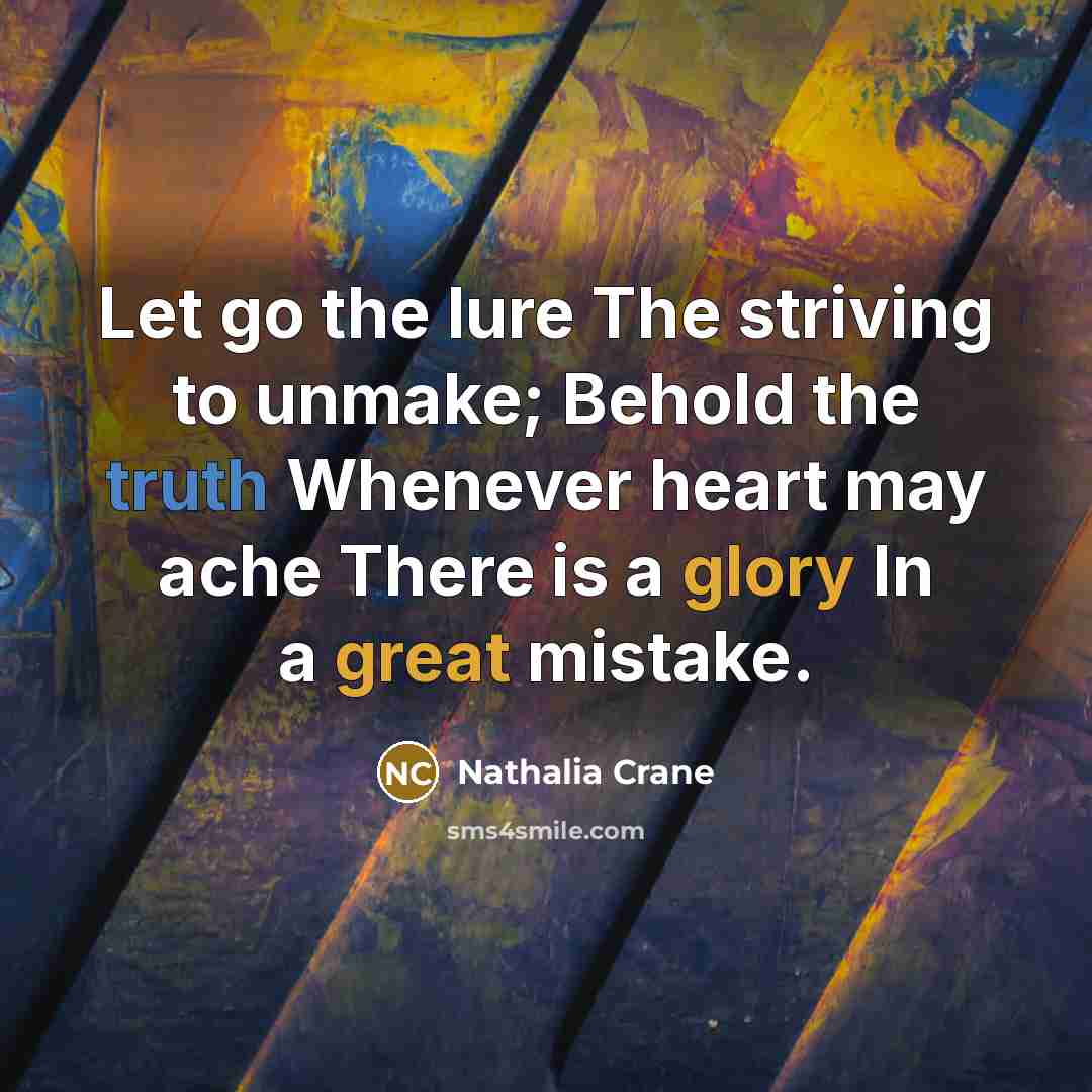 “Let go the lure The striving to unmake; Behold the truth Whenever heart may ache There is a glory In a great mistake.” quote by Nathalia Crane