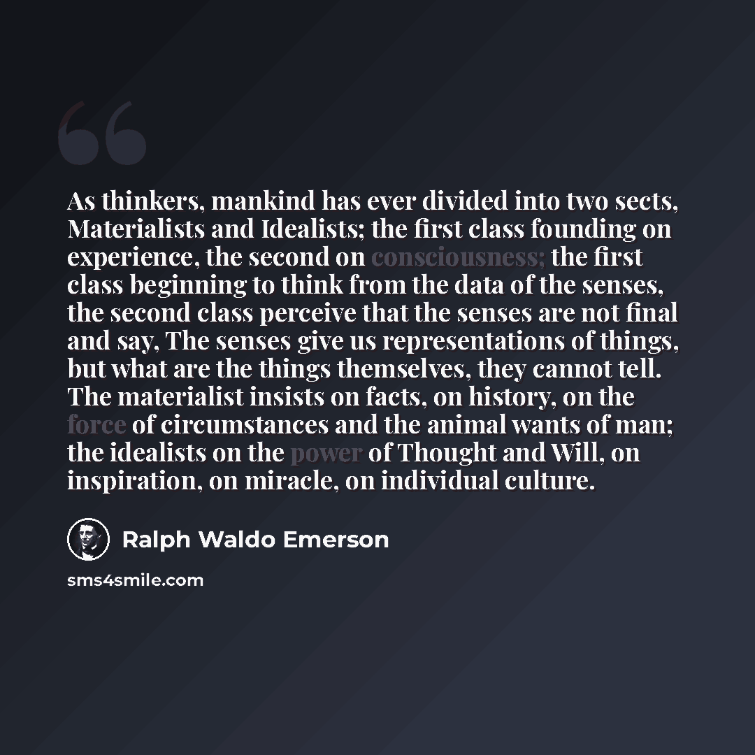 “As thinkers, mankind has ever divided into two sects, Materialists and Idealists; the first class founding on experience, the second on consciousness; the first class beginning to think from the data of the senses, the second class perceive that the senses are not final and say, The senses give us…” quote by Ralph Waldo Emerson