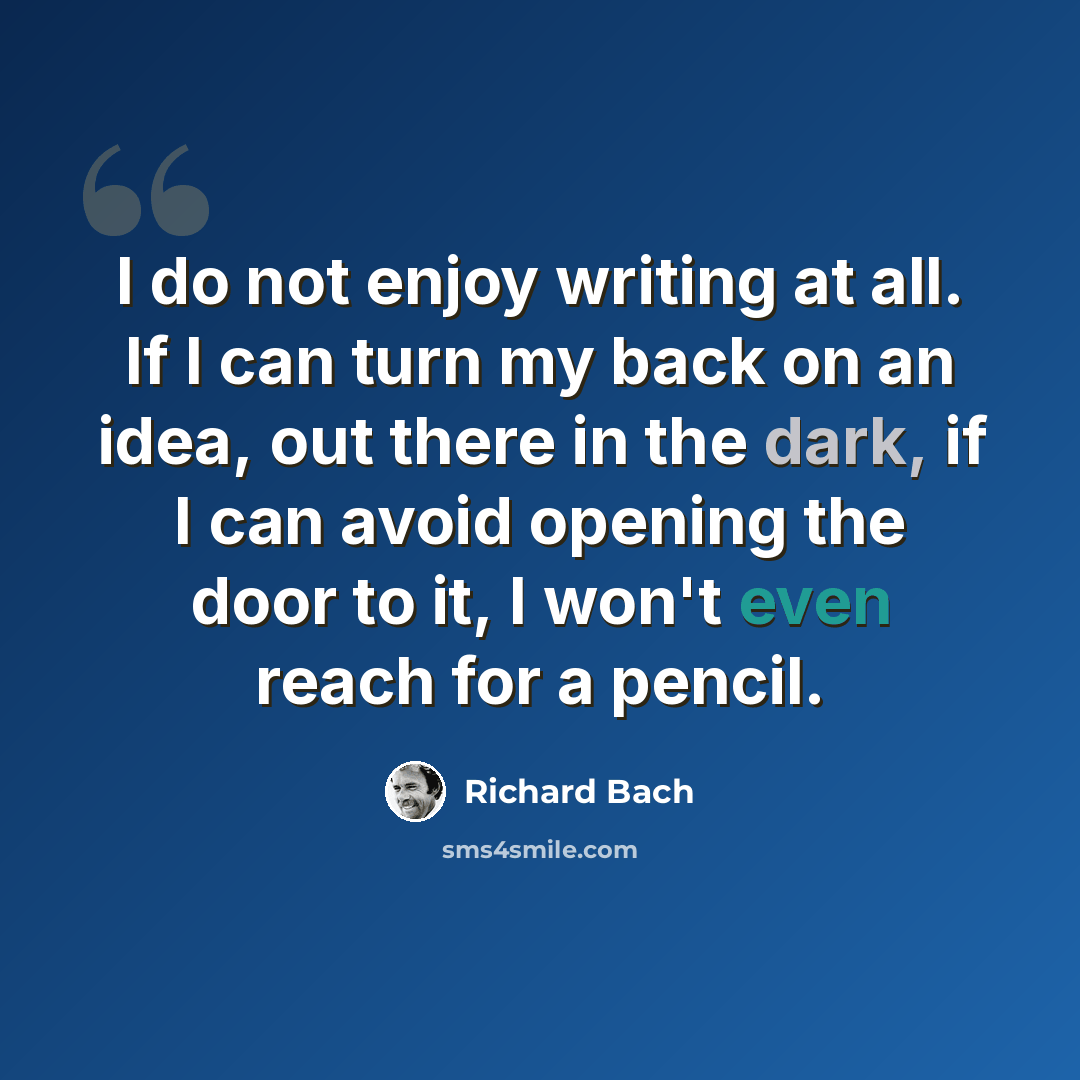 “I do not enjoy writing at all. If I can turn my back on an idea, out there in the dark, if I can avoid opening the door to it, I won't even reach for a pencil.” quote by Richard Bach