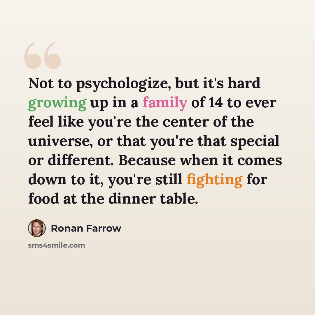 “Not to psychologize, but it's hard growing up in a family of 14 to ever feel like you're the center of the universe, or that you're that special or different. Because when it comes down to it, you're still fighting for food at the dinner table.” quote by Ronan Farrow
