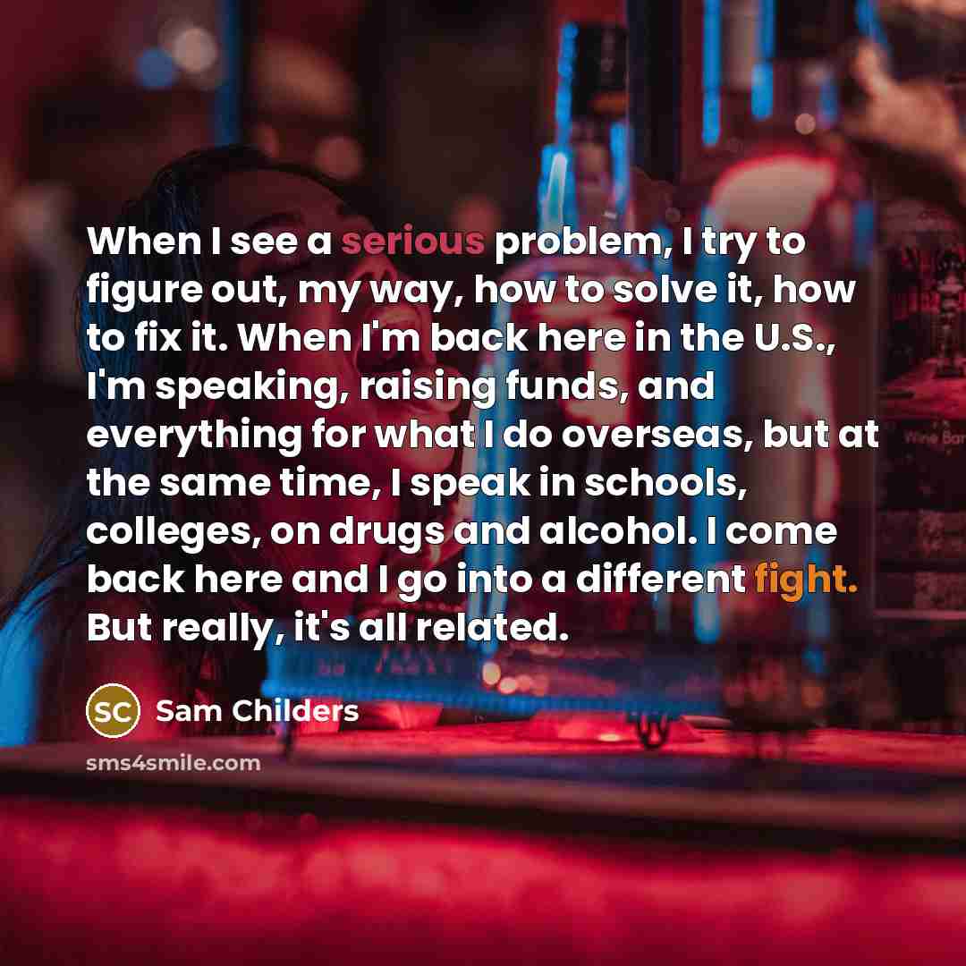 “When I see a serious problem, I try to figure out, my way, how to solve it, how to fix it. When I'm back here in the U.S., I'm speaking, raising funds, and everything for what I do overseas, but at the same time, I speak in schools, colleges, on drugs and alcohol. I come back here and I go into a…” quote by Sam Childers