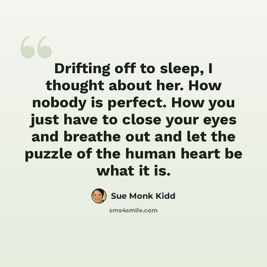 “Drifting off to sleep, I thought about her. How nobody is perfect. How you just have to close your eyes and breathe out and let the puzzle of the human heart be what it is.” quote by Sue Monk Kidd
