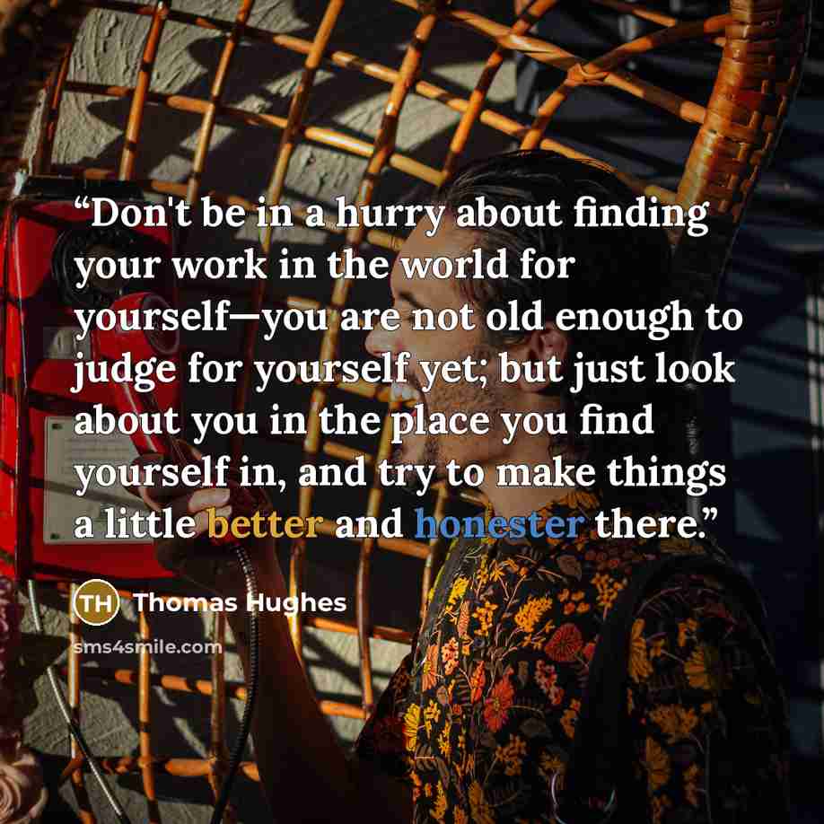 “Don't be in a hurry about finding your work in the world for yourself—you are not old enough to judge for yourself yet; but just look about you in the place you find yourself in, and try to make things a little better and honester there.” quote by Thomas Hughes