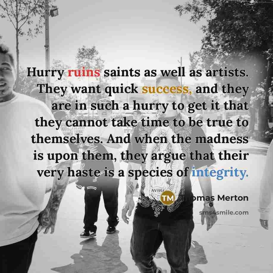 “Hurry ruins saints as well as artists. They want quick success, and they are in such a hurry to get it that they cannot take time to be true to themselves. And when the madness is upon them, they argue that their very haste is a species of integrity.” quote by Thomas Merton