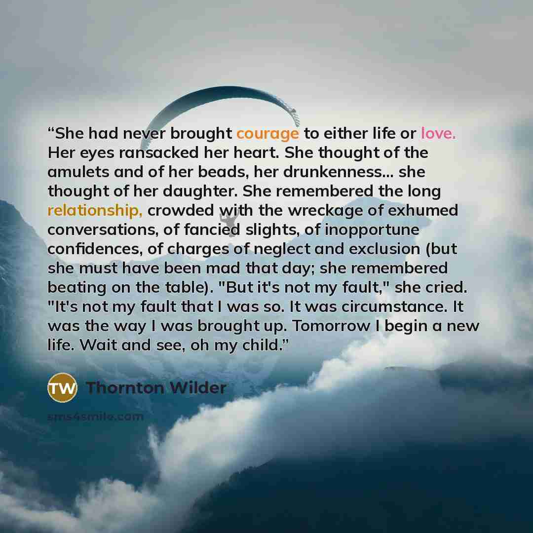 “She had never brought courage to either life or love. Her eyes ransacked her heart. She thought of the amulets and of her beads, her drunkenness... she thought of her daughter. She remembered the long relationship, crowded with the wreckage of exhumed conversations, of fancied slights, of…” quote by Thornton Wilder