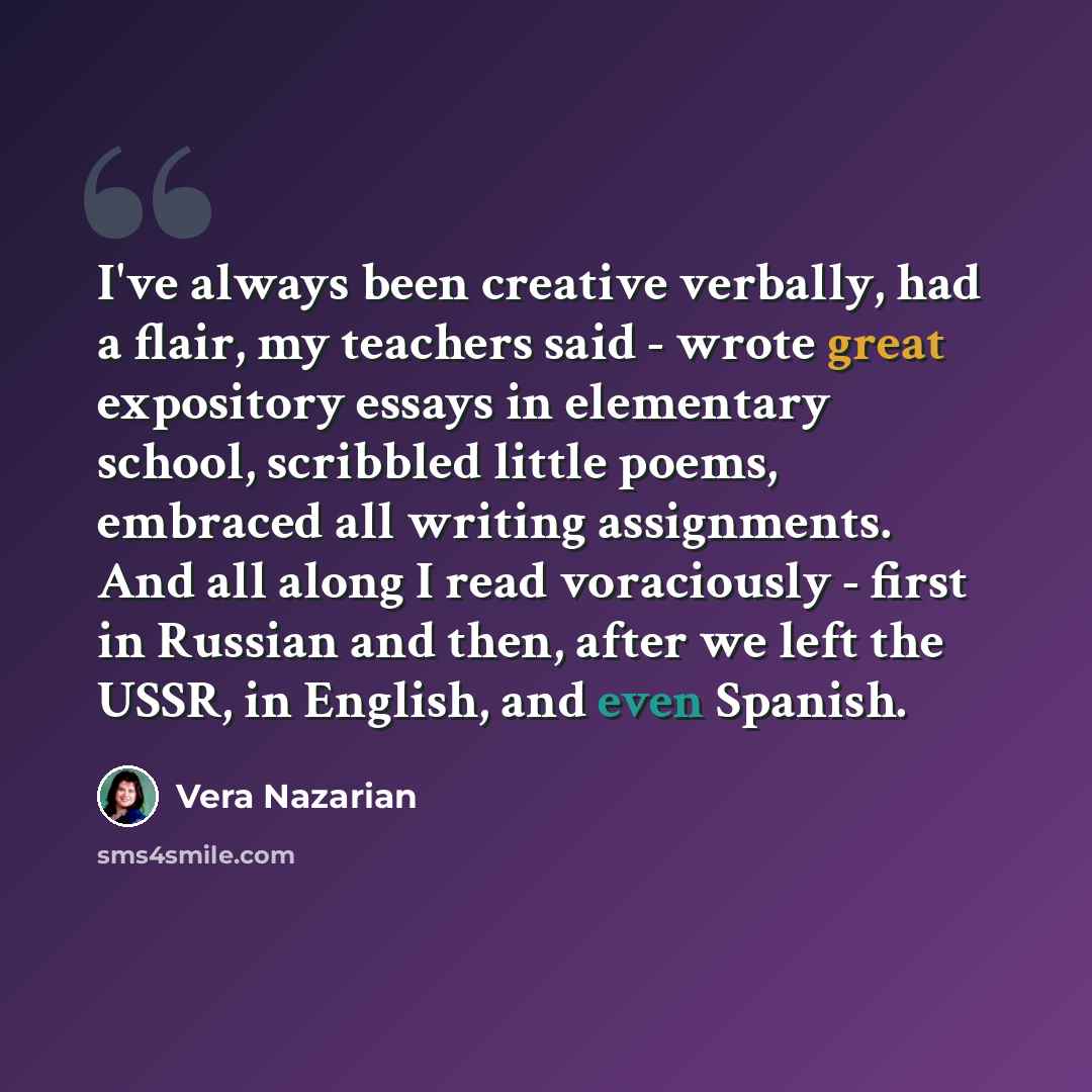 “I've always been creative verbally, had a flair, my teachers said - wrote great expository essays in elementary school, scribbled little poems, embraced all writing assignments. And all along I read voraciously - first in Russian and then, after we left the USSR, in English, and even Spanish.” quote by Vera Nazarian