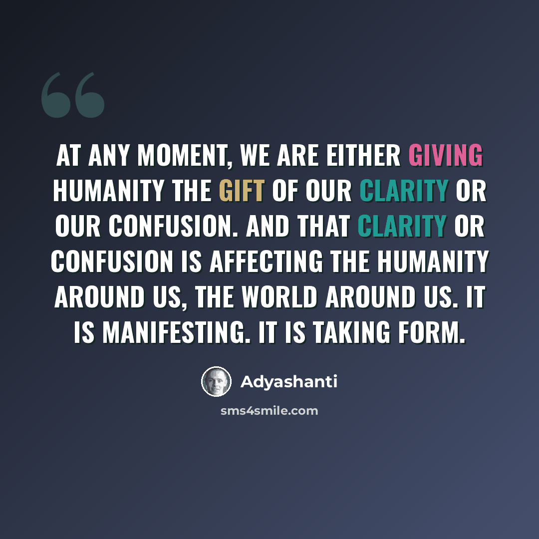 “At any moment, we are either giving humanity the gift of our clarity or our confusion. And that clarity or confusion is affecting the humanity around us, the world around us. It is manifesting. It is taking form.” quote by Adyashanti