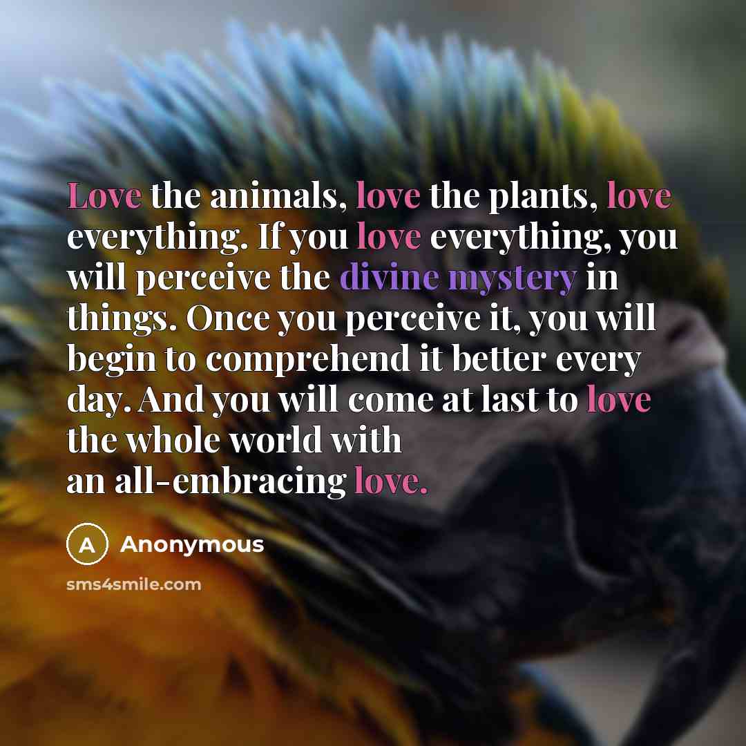 “Love the animals, love the plants, love everything. If you love everything, you will perceive the divine mystery in things. Once you perceive it, you will begin to comprehend it better every day. And you will come at last to love the whole world with an all-embracing love.” quote by Anonymous