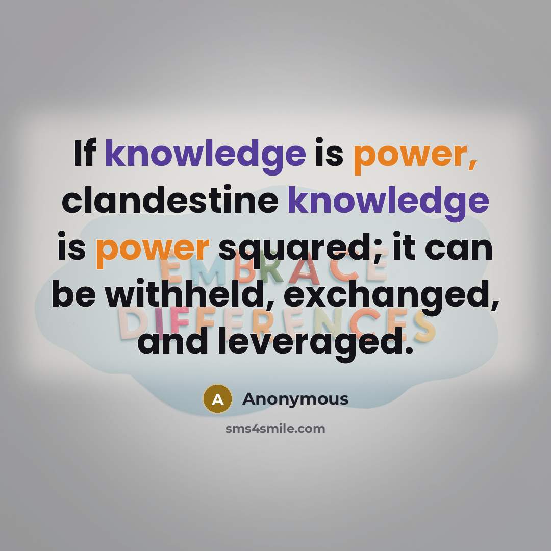“If knowledge is power, clandestine knowledge is power squared; it can be withheld, exchanged, and leveraged.” quote by Anonymous
