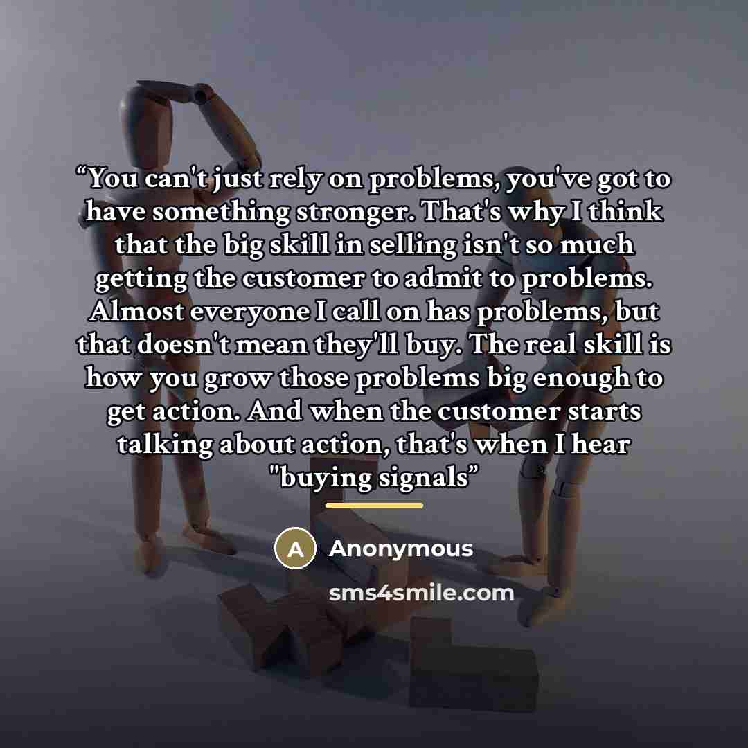 “You can't just rely on problems, you've got to have something stronger. That's why I think that the big skill in selling isn't so much getting the customer to admit to problems. Almost everyone I call on has problems, but that doesn't mean they'll buy. The real skill is how you grow those problems…” quote by Anonymous