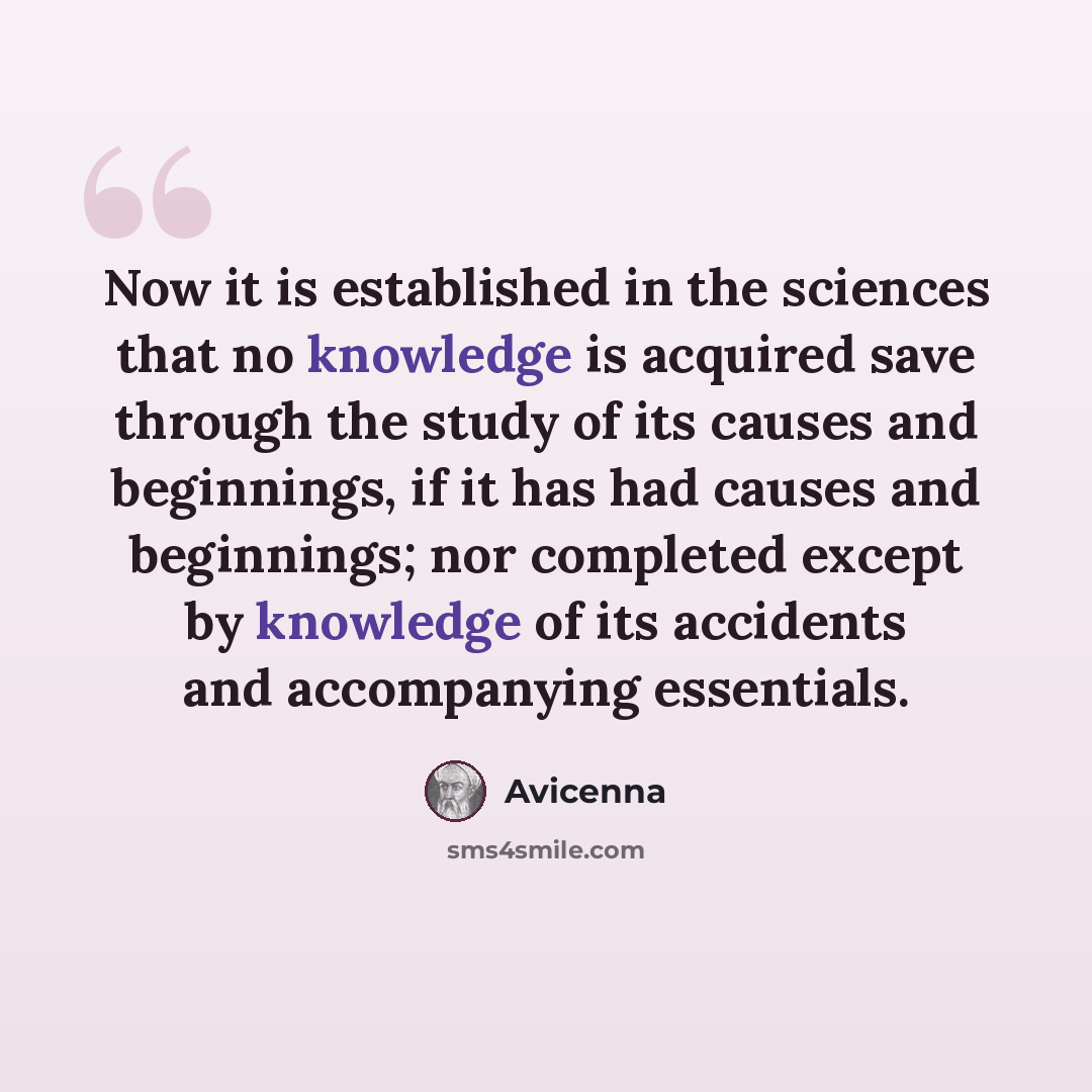“Now it is established in the sciences that no knowledge is acquired save through the study of its causes and beginnings, if it has had causes and beginnings; nor completed except by knowledge of its accidents and accompanying essentials.” quote by Avicenna