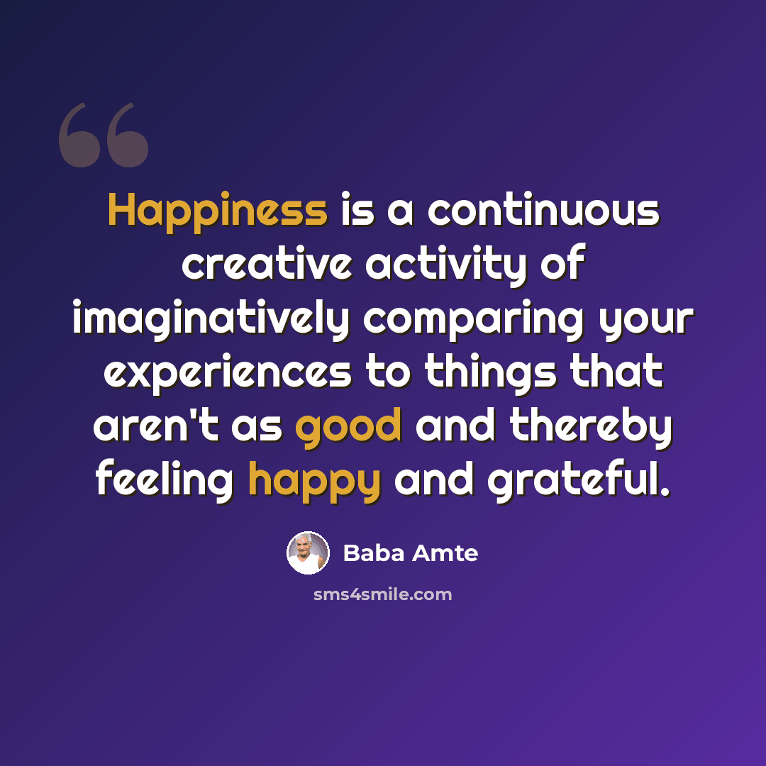 “Happiness is a continuous creative activity of imaginatively comparing your experiences to things that aren't as good and thereby feeling happy and grateful.” quote by Baba Amte