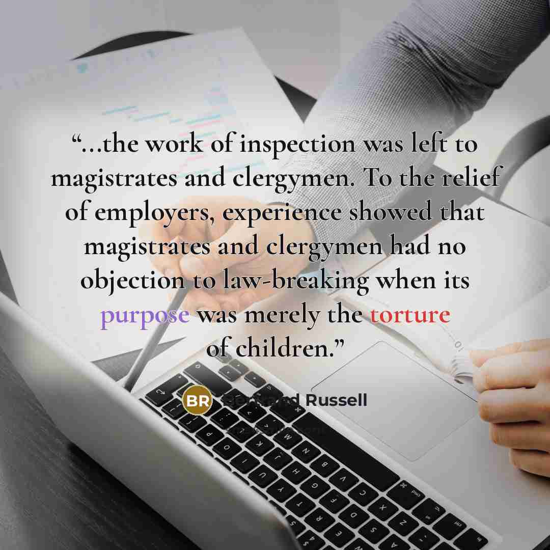 “...the work of inspection was left to magistrates and clergymen. To the relief of employers, experience showed that magistrates and clergymen had no objection to law-breaking when its purpose was merely the torture of children.” quote by bertrand russell