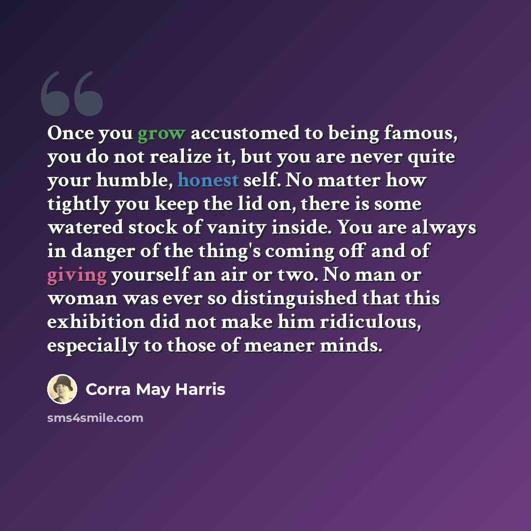 “Once you grow accustomed to being famous, you do not realize it, but you are never quite your humble, honest self. No matter how tightly you keep the lid on, there is some watered stock of vanity inside. You are always in danger of the thing's coming off and of giving yourself an air or two. No…” quote by Corra May Harris