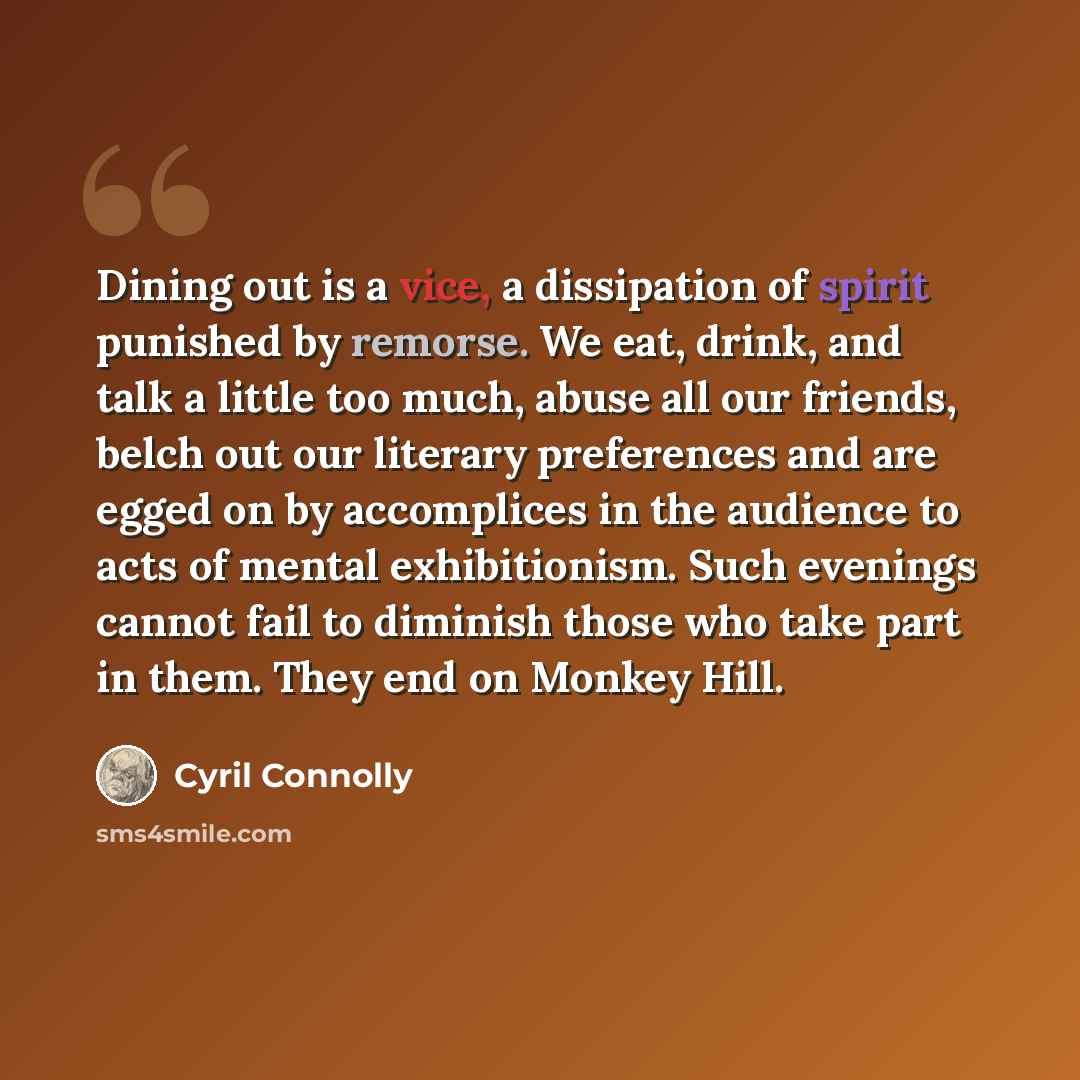 “Dining out is a vice, a dissipation of spirit punished by remorse. We eat, drink, and talk a little too much, abuse all our friends, belch out our literary preferences and are egged on by accomplices in the audience to acts of mental exhibitionism. Such evenings cannot fail to diminish those who…” quote by Cyril Connolly