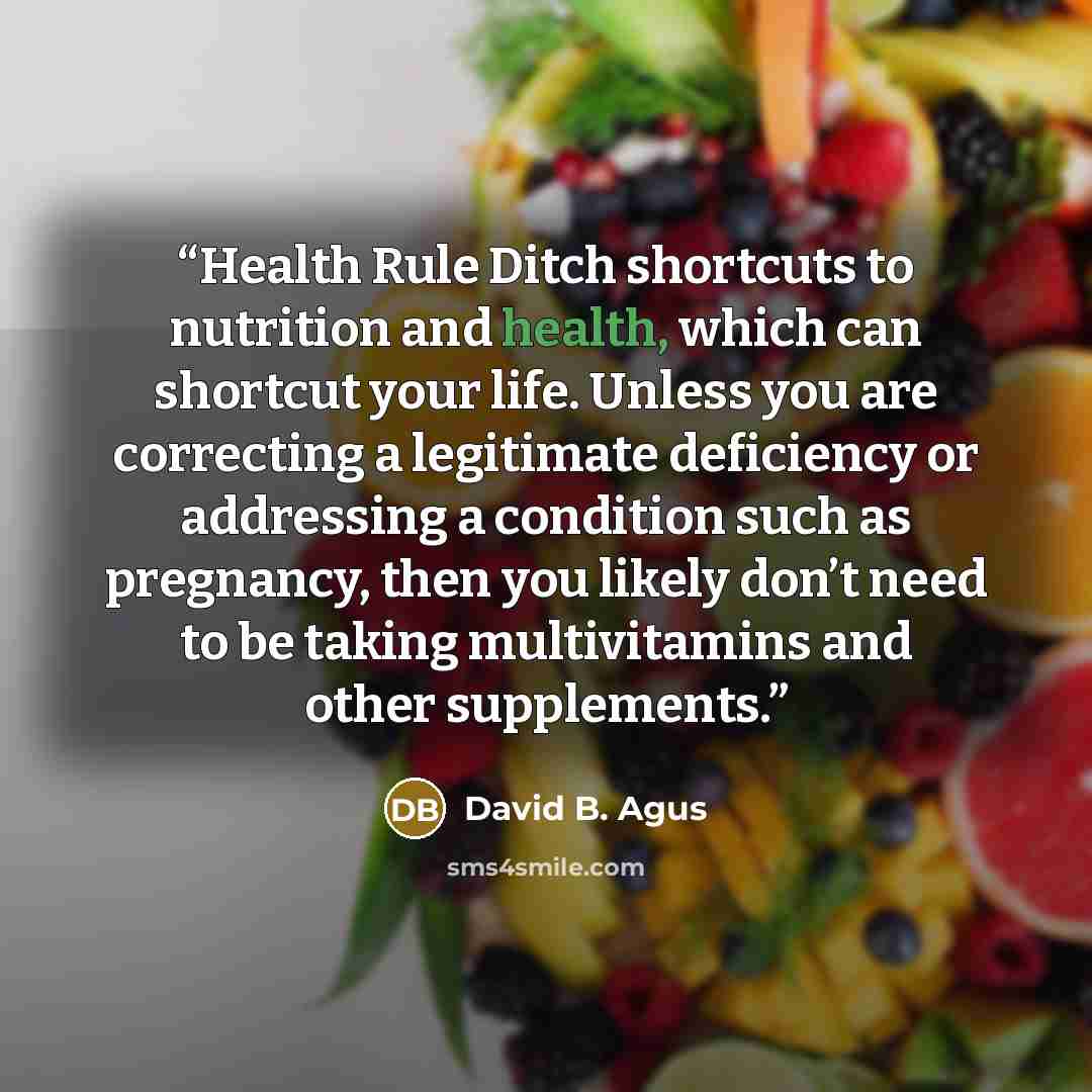 “Health Rule Ditch shortcuts to nutrition and health, which can shortcut your life. Unless you are correcting a legitimate deficiency or addressing a condition such as pregnancy, then you likely don’t need to be taking multivitamins and other supplements.” quote by David B. Agus